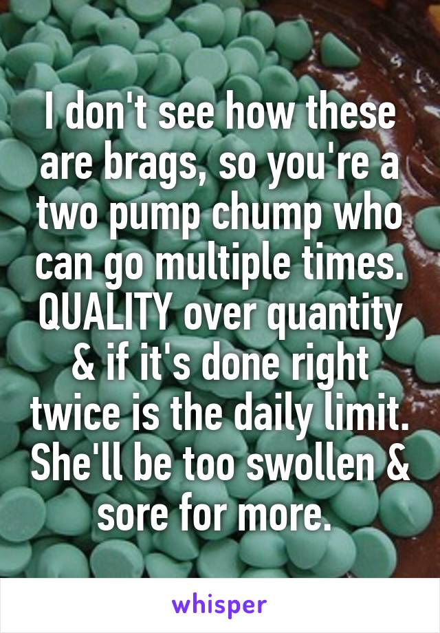 I don't see how these are brags, so you're a two pump chump who can go multiple times. QUALITY over quantity & if it's done right twice is the daily limit. She'll be too swollen & sore for more. 