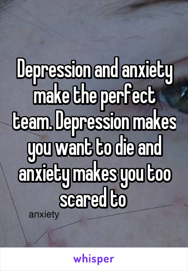 Depression and anxiety make the perfect team. Depression makes you want to die and anxiety makes you too scared to 