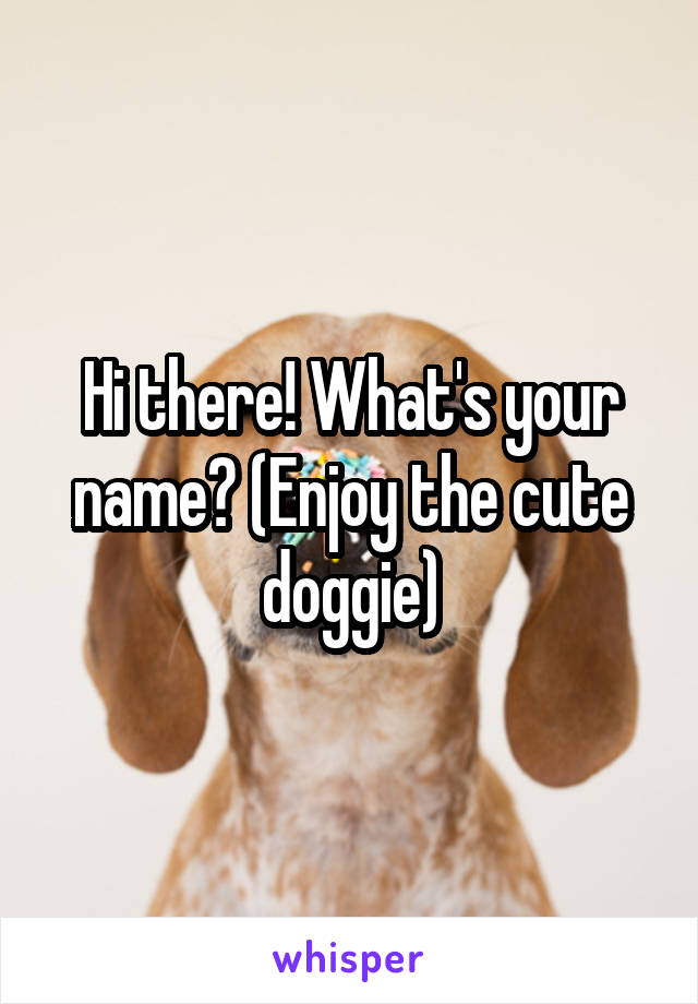 Hi there! What's your name? (Enjoy the cute doggie)