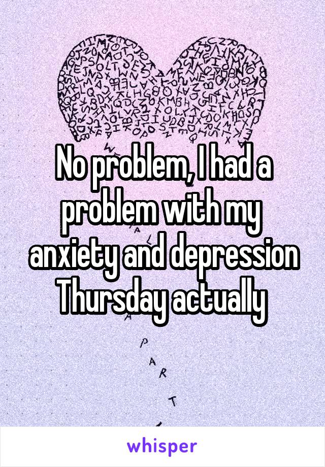No problem, I had a problem with my  anxiety and depression Thursday actually 