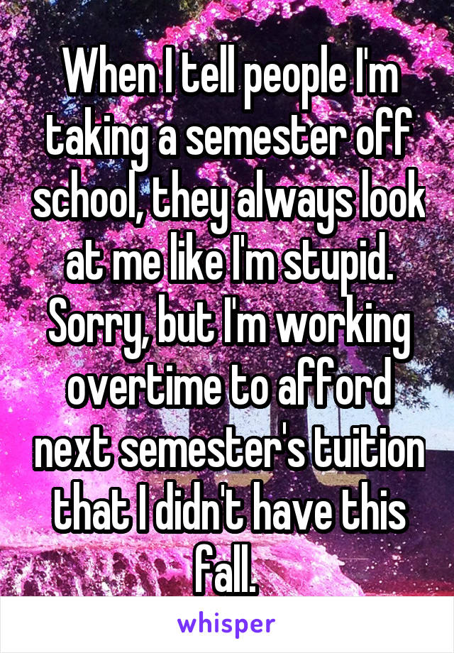 When I tell people I'm taking a semester off school, they always look at me like I'm stupid. Sorry, but I'm working overtime to afford next semester's tuition that I didn't have this fall. 