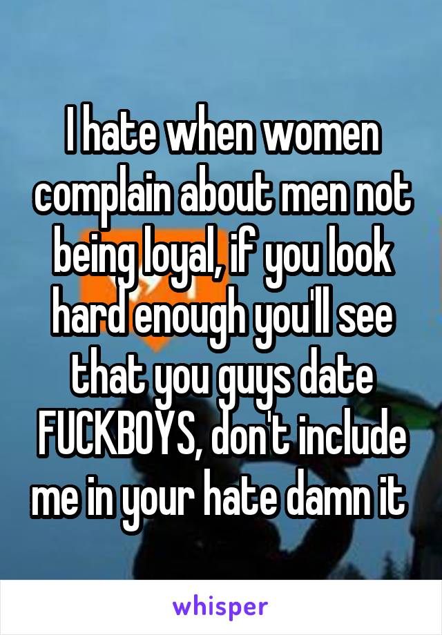I hate when women complain about men not being loyal, if you look hard enough you'll see that you guys date FUCKBOYS, don't include me in your hate damn it 