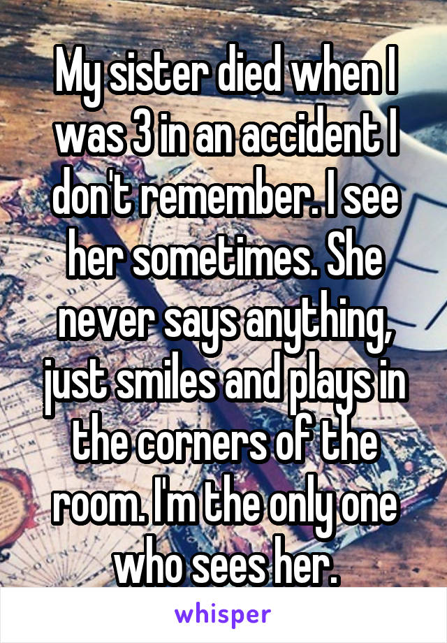 My sister died when I was 3 in an accident I don't remember. I see her sometimes. She never says anything, just smiles and plays in the corners of the room. I'm the only one who sees her.