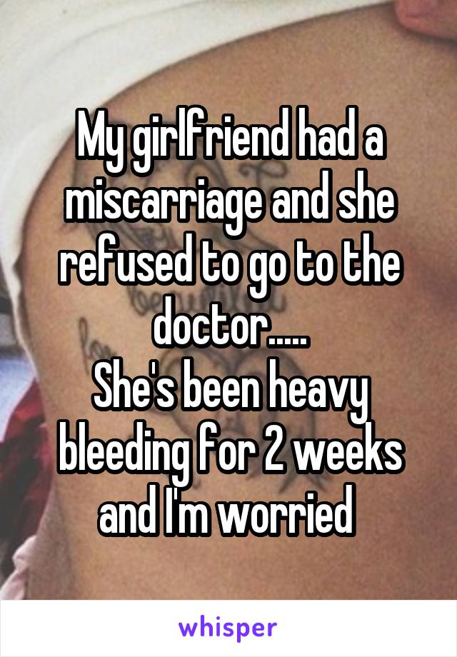 My girlfriend had a miscarriage and she refused to go to the doctor.....
She's been heavy bleeding for 2 weeks and I'm worried 