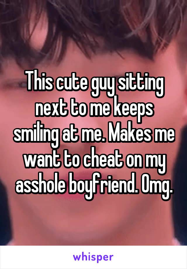 This cute guy sitting next to me keeps smiling at me. Makes me want to cheat on my asshole boyfriend. Omg.