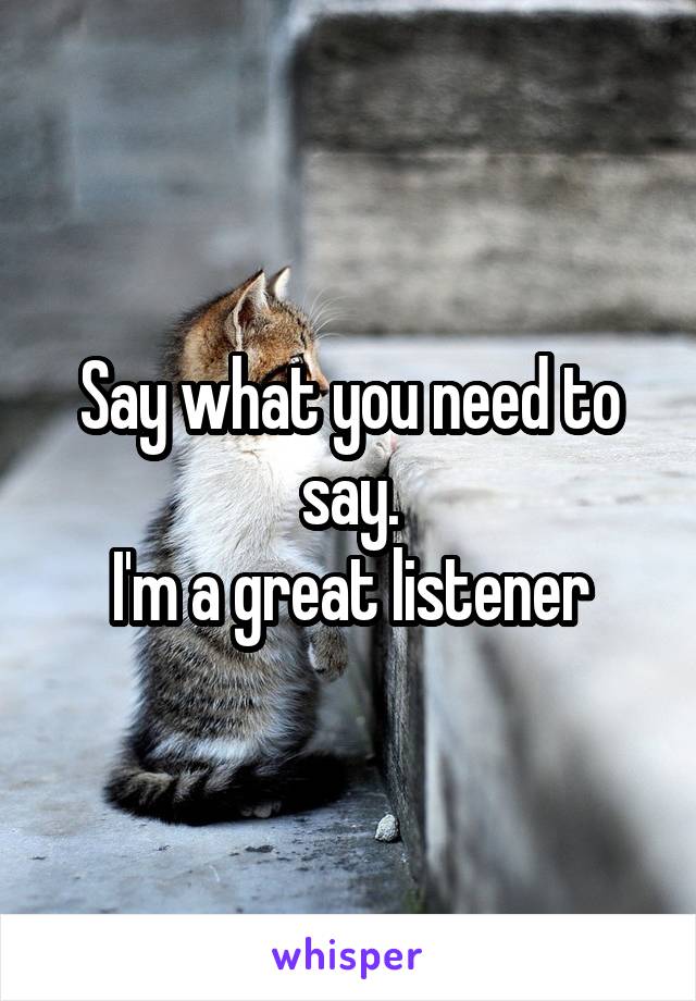 Say what you need to say.
I'm a great listener