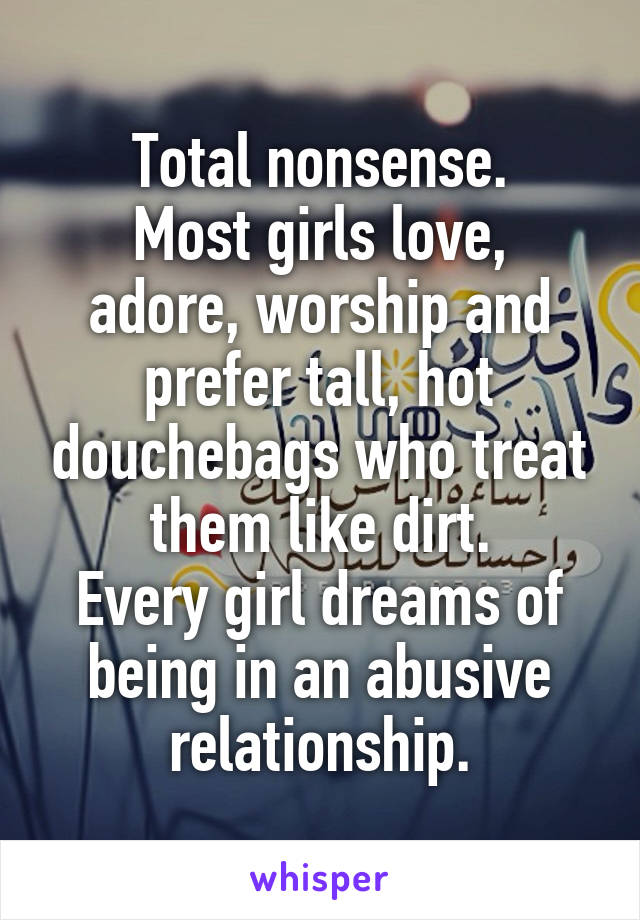 Total nonsense.
Most girls love, adore, worship and prefer tall, hot douchebags who treat them like dirt.
Every girl dreams of being in an abusive relationship.