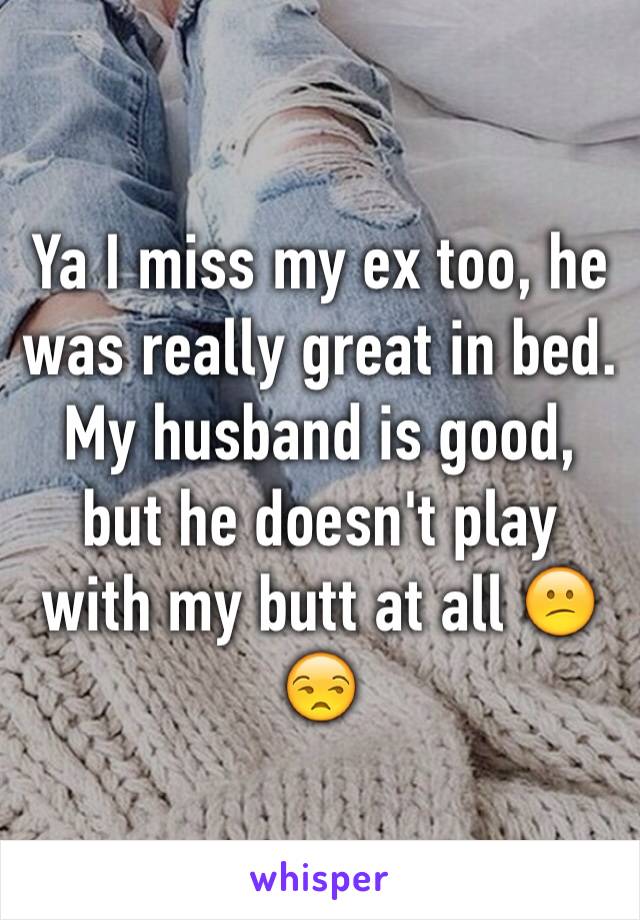 Ya I miss my ex too, he was really great in bed. My husband is good, but he doesn't play with my butt at all 😕😒