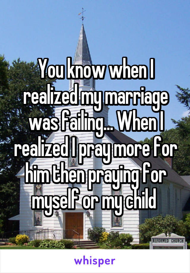 You know when I realized my marriage was failing... When I realized I pray more for him then praying for myself or my child 