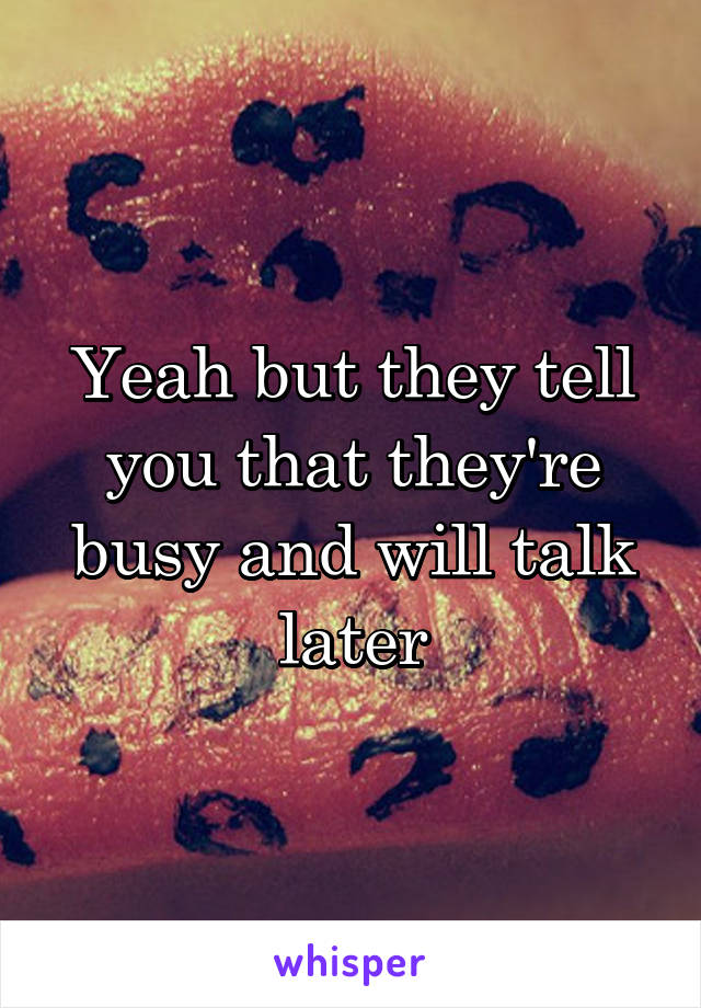 Yeah but they tell you that they're busy and will talk later