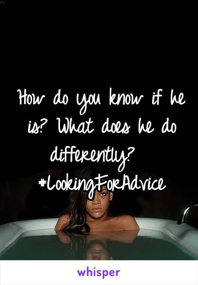 How do you know if he is? What does he do differently?  
#LookingForAdvice