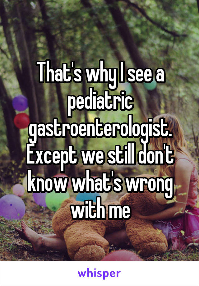 That's why I see a pediatric gastroenterologist. Except we still don't know what's wrong with me