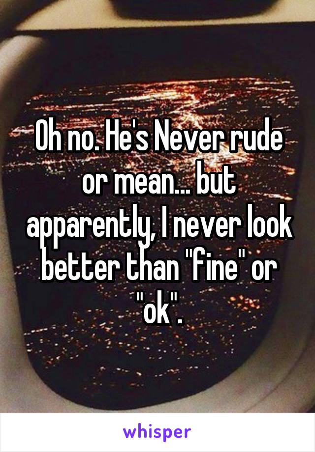 Oh no. He's Never rude or mean... but apparently, I never look better than "fine" or "ok".