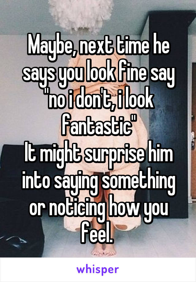 Maybe, next time he says you look fine say "no i don't, i look fantastic"
It might surprise him into saying something or noticing how you feel. 