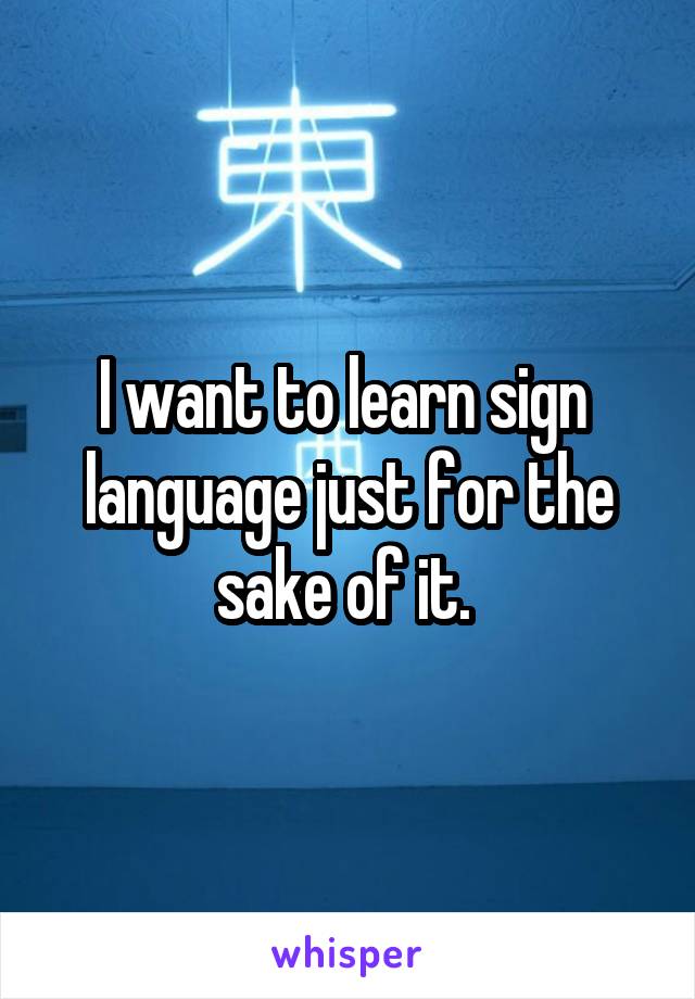 I want to learn sign 
language just for the sake of it. 