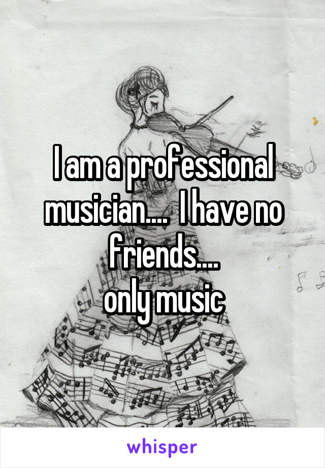 I am a professional musician....  I have no friends....
only music