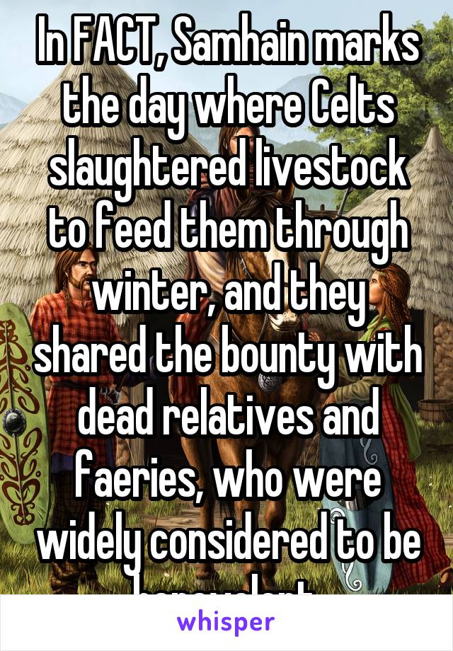 In FACT, Samhain marks the day where Celts slaughtered livestock to feed them through winter, and they shared the bounty with dead relatives and faeries, who were widely considered to be benevolent.