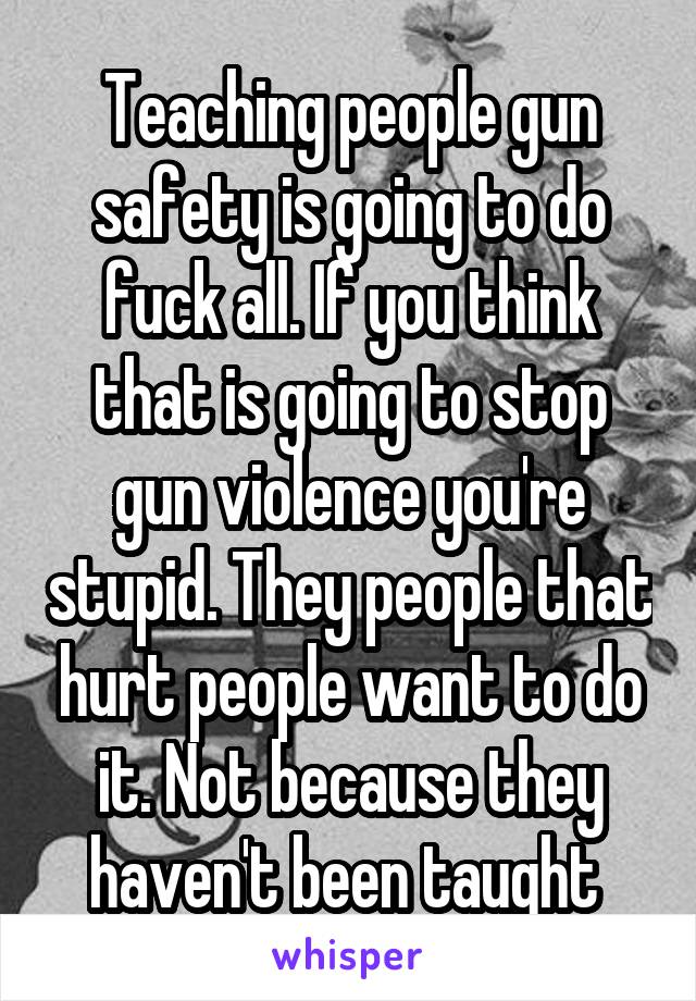 Teaching people gun safety is going to do fuck all. If you think that is going to stop gun violence you're stupid. They people that hurt people want to do it. Not because they haven't been taught 