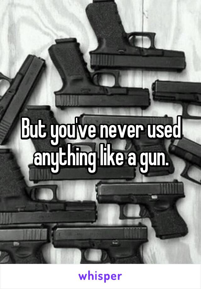 But you've never used anything like a gun.