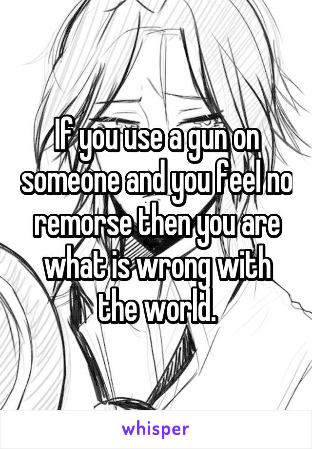 If you use a gun on someone and you feel no remorse then you are what is wrong with the world.