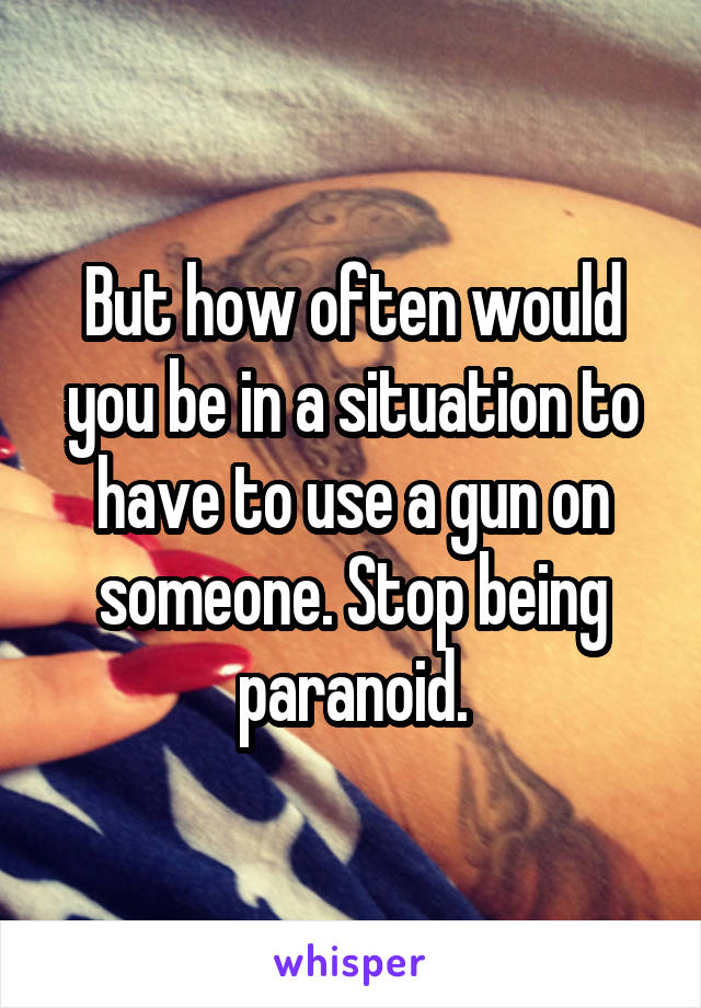 But how often would you be in a situation to have to use a gun on someone. Stop being paranoid.