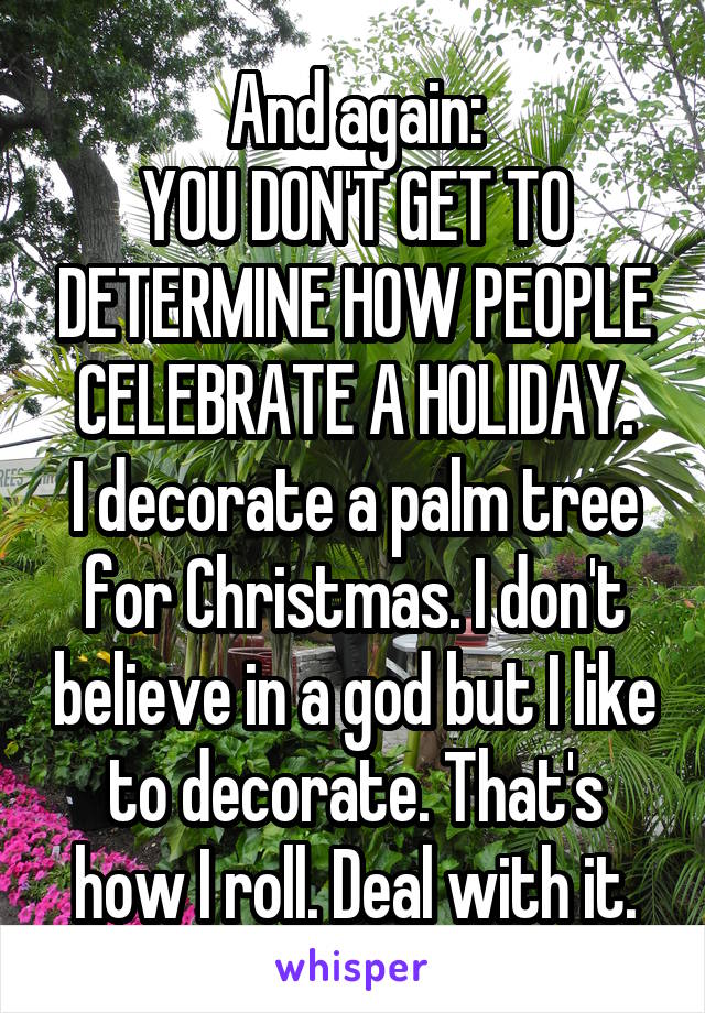 And again:
YOU DON'T GET TO DETERMINE HOW PEOPLE CELEBRATE A HOLIDAY.
I decorate a palm tree for Christmas. I don't believe in a god but I like to decorate. That's how I roll. Deal with it.