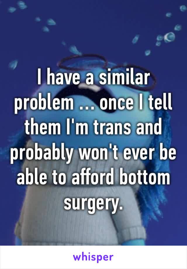 I have a similar problem … once I tell them I'm trans and probably won't ever be able to afford bottom surgery. 