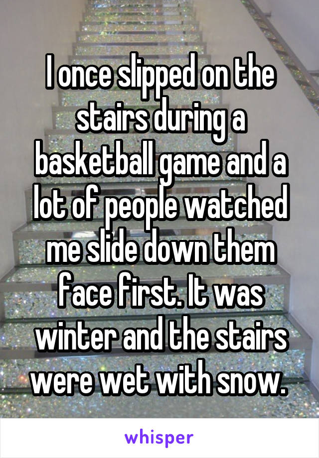 I once slipped on the stairs during a basketball game and a lot of people watched me slide down them face first. It was winter and the stairs were wet with snow. 