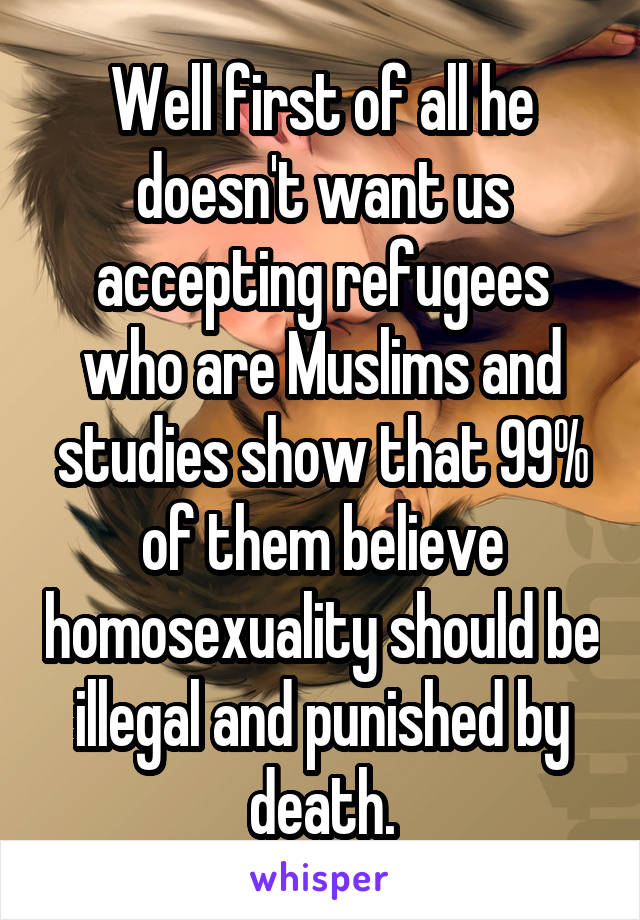 Well first of all he doesn't want us accepting refugees who are Muslims and studies show that 99% of them believe homosexuality should be illegal and punished by death.