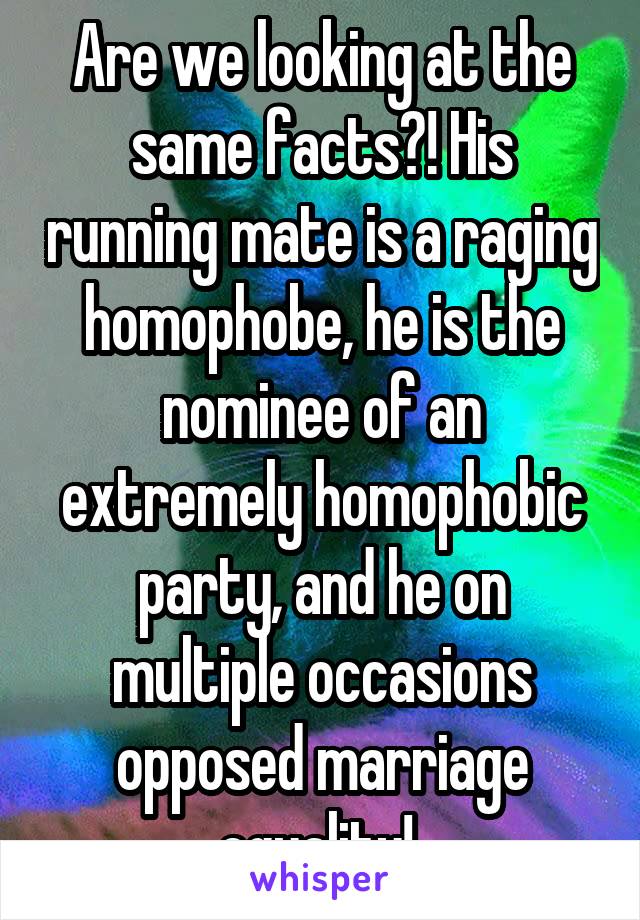 Are we looking at the same facts?! His running mate is a raging homophobe, he is the nominee of an extremely homophobic party, and he on multiple occasions opposed marriage equality! 