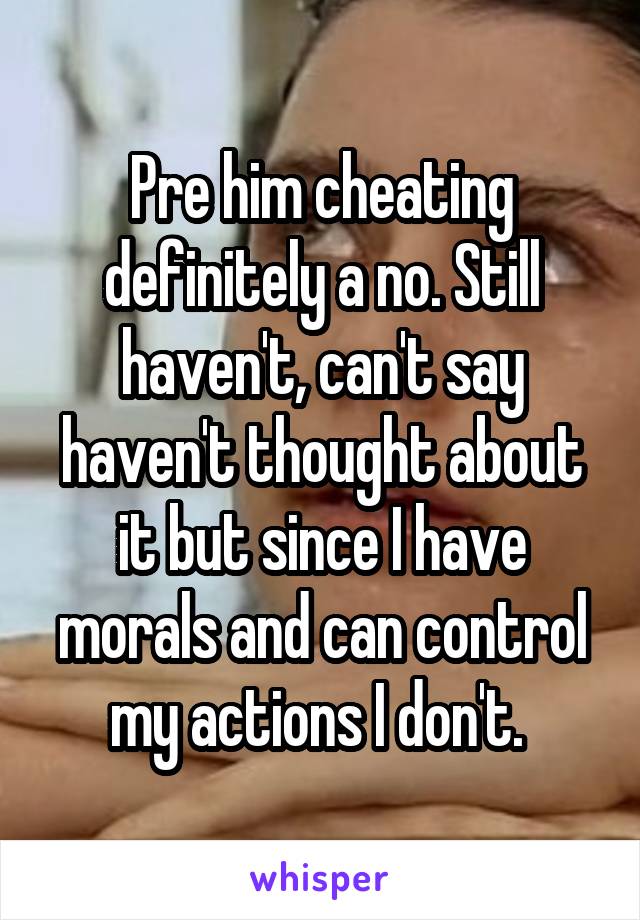 Pre him cheating definitely a no. Still haven't, can't say haven't thought about it but since I have morals and can control my actions I don't. 