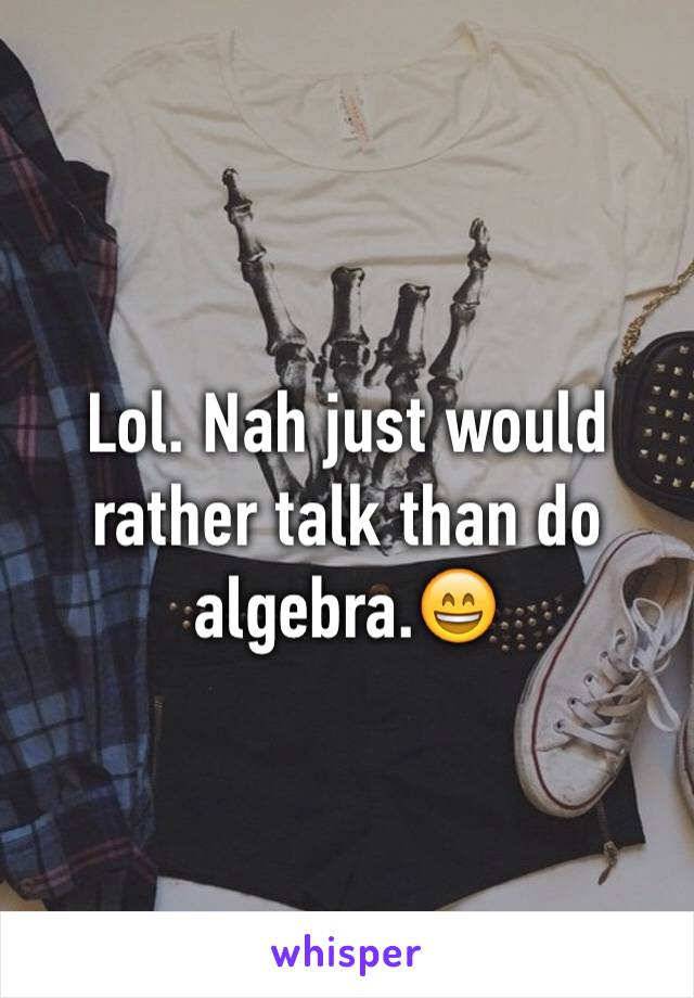 Lol. Nah just would rather talk than do algebra.😄