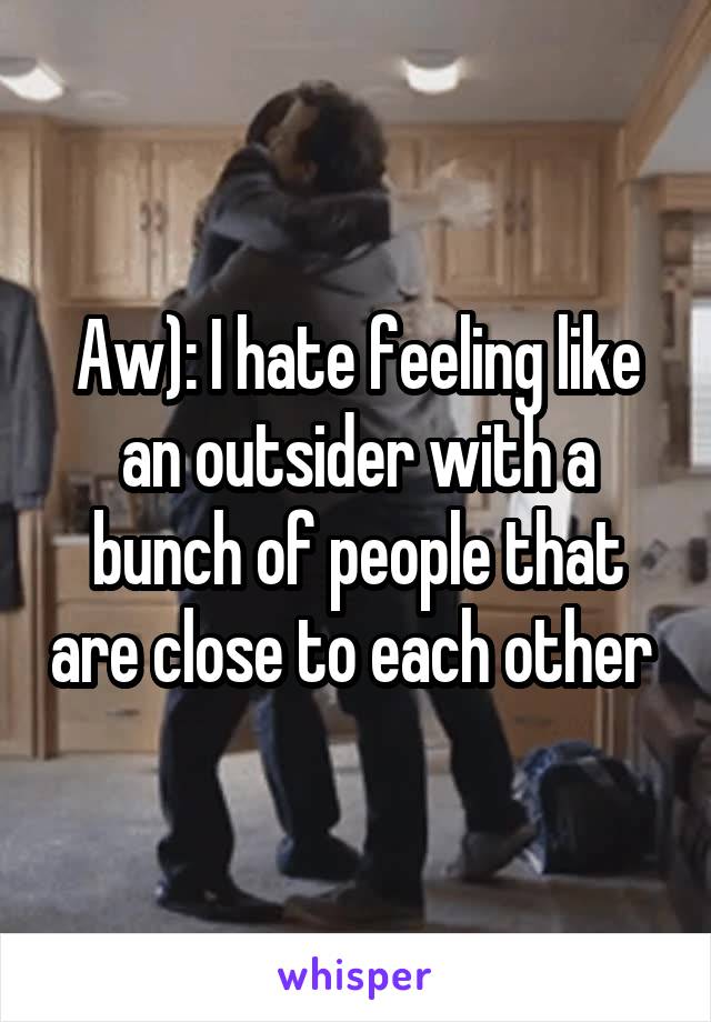 Aw): I hate feeling like an outsider with a bunch of people that are close to each other 
