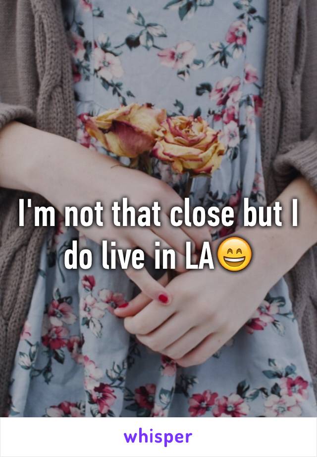 I'm not that close but I do live in LA😄