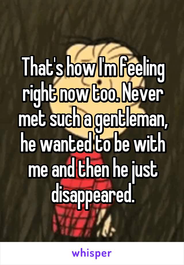 That's how I'm feeling right now too. Never met such a gentleman, he wanted to be with me and then he just disappeared.