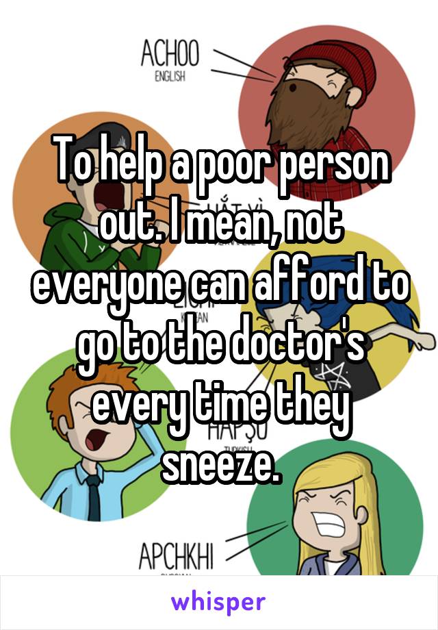 To help a poor person out. I mean, not everyone can afford to go to the doctor's every time they sneeze.