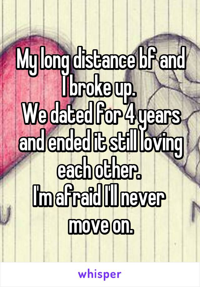 My long distance bf and I broke up. 
We dated for 4 years and ended it still loving each other. 
I'm afraid I'll never 
move on.