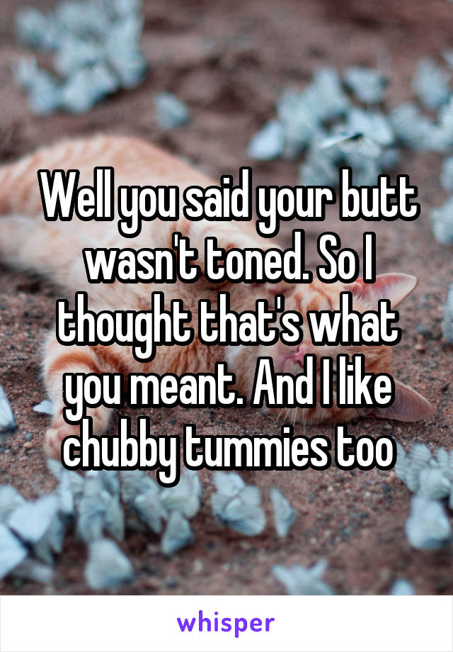 Well you said your butt wasn't toned. So I thought that's what you meant. And I like chubby tummies too