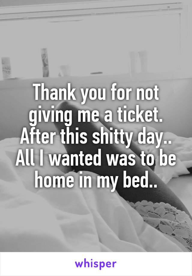 Thank you for not giving me a ticket. After this shitty day.. All I wanted was to be home in my bed..