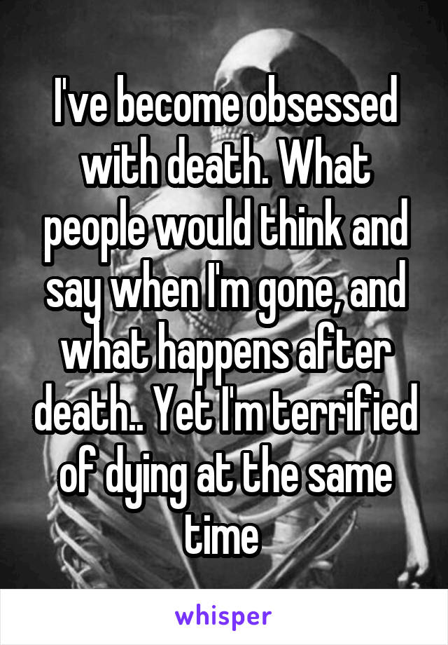 I've become obsessed with death. What people would think and say when I'm gone, and what happens after death.. Yet I'm terrified of dying at the same time 