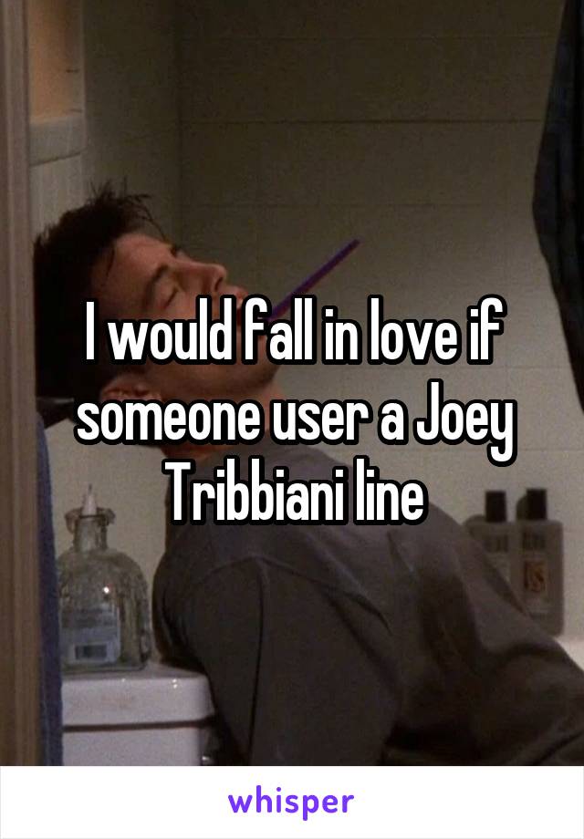 I would fall in love if someone user a Joey Tribbiani line