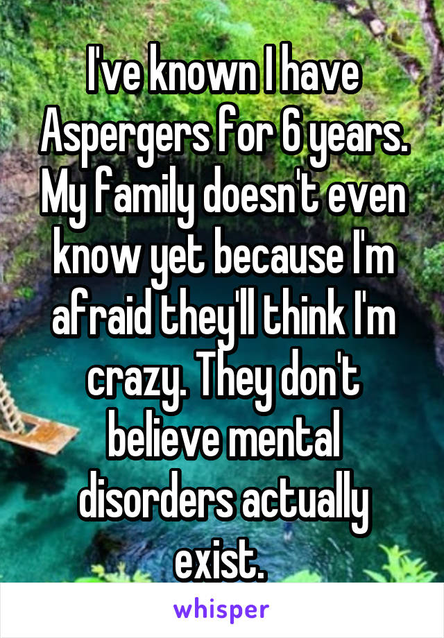 I've known I have Aspergers for 6 years. My family doesn't even know yet because I'm afraid they'll think I'm crazy. They don't believe mental disorders actually exist. 