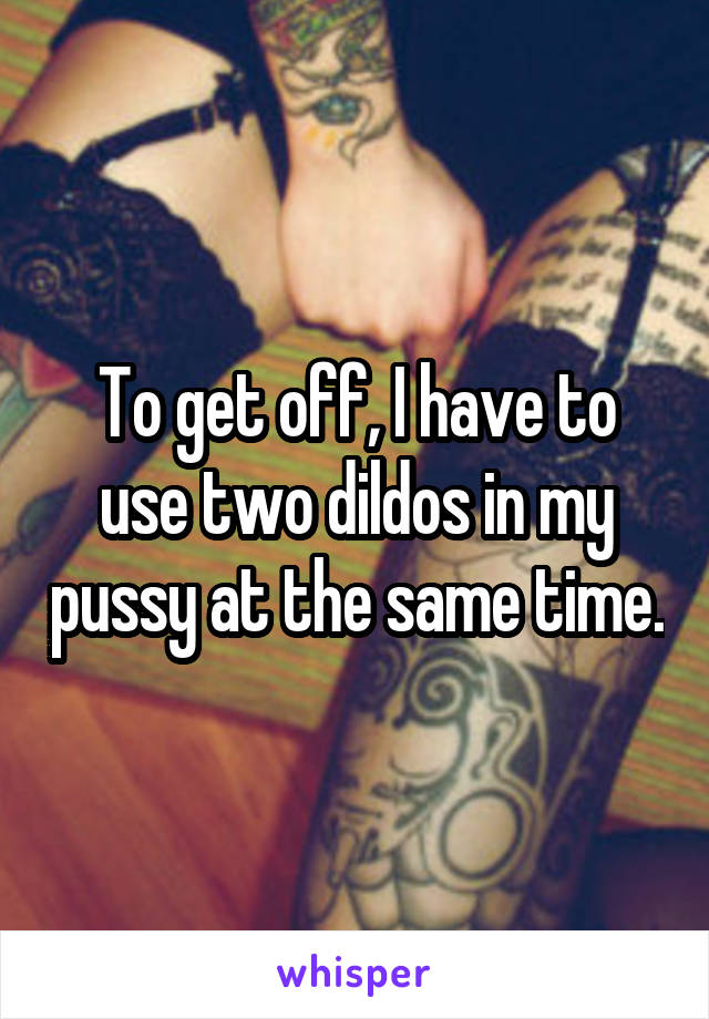 To get off, I have to use two dildos in my pussy at the same time.