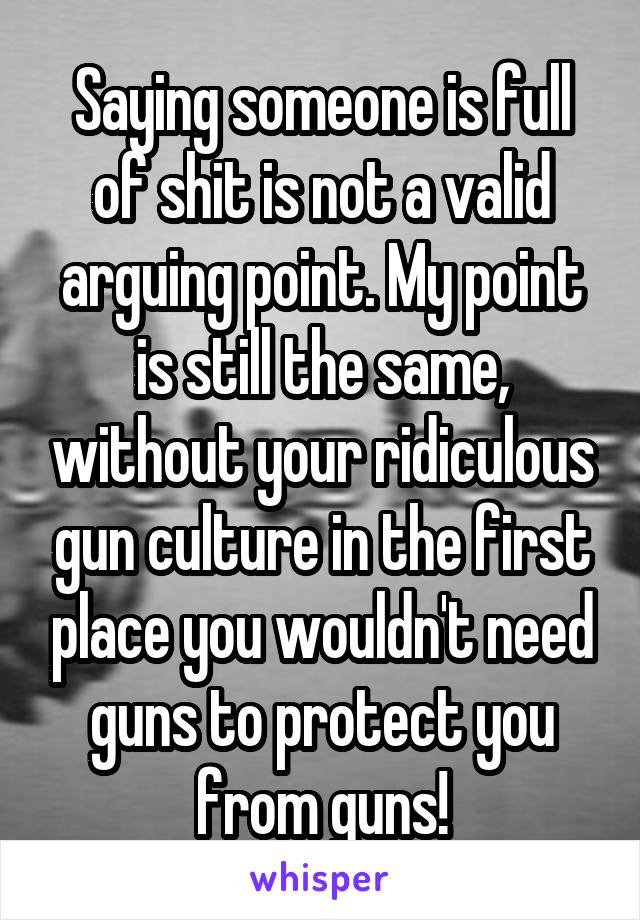 Saying someone is full of shit is not a valid arguing point. My point is still the same, without your ridiculous gun culture in the first place you wouldn't need guns to protect you from guns!