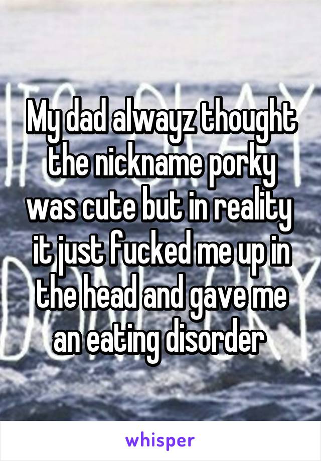 My dad alwayz thought the nickname porky was cute but in reality  it just fucked me up in the head and gave me an eating disorder 