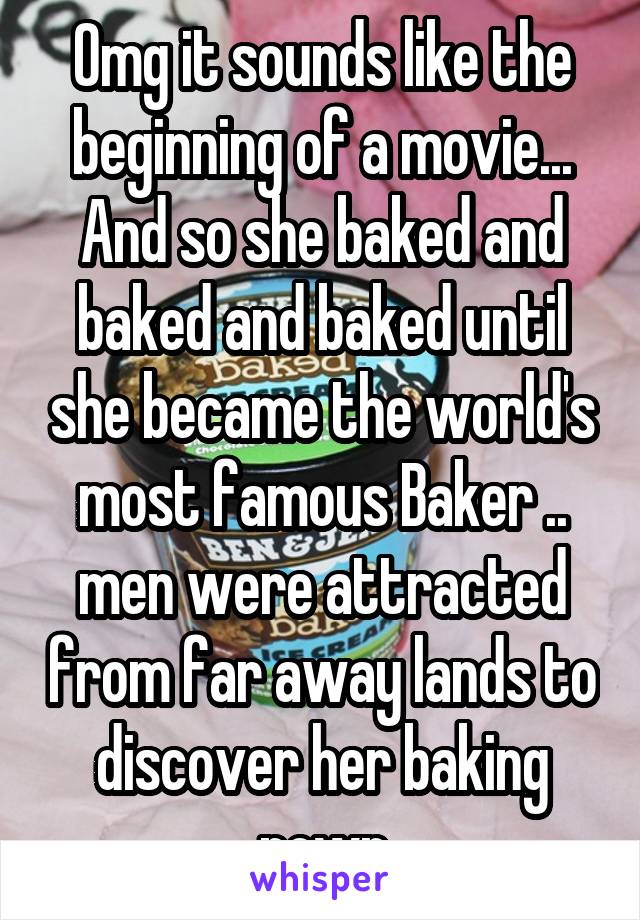 Omg it sounds like the beginning of a movie...
And so she baked and baked and baked until she became the world's most famous Baker .. men were attracted from far away lands to discover her baking powr