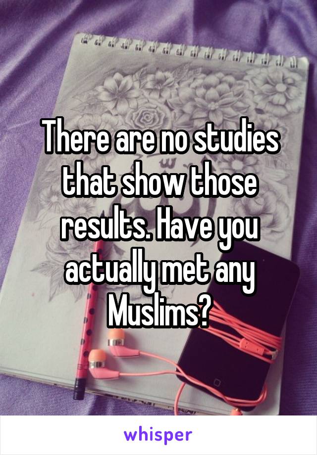 There are no studies that show those results. Have you actually met any Muslims?