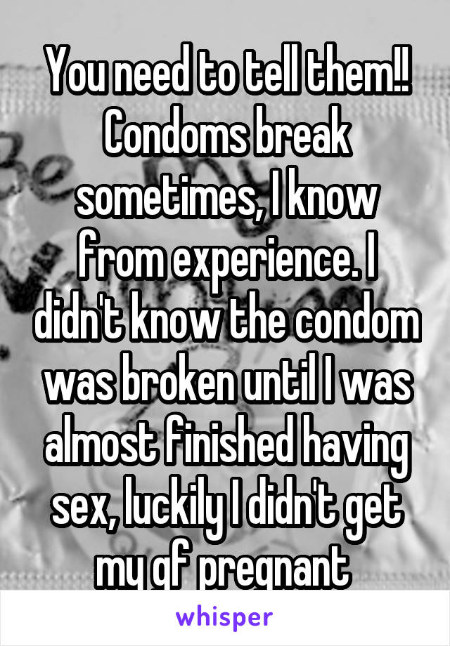 You need to tell them!! Condoms break sometimes, I know from experience. I didn't know the condom was broken until I was almost finished having sex, luckily I didn't get my gf pregnant 