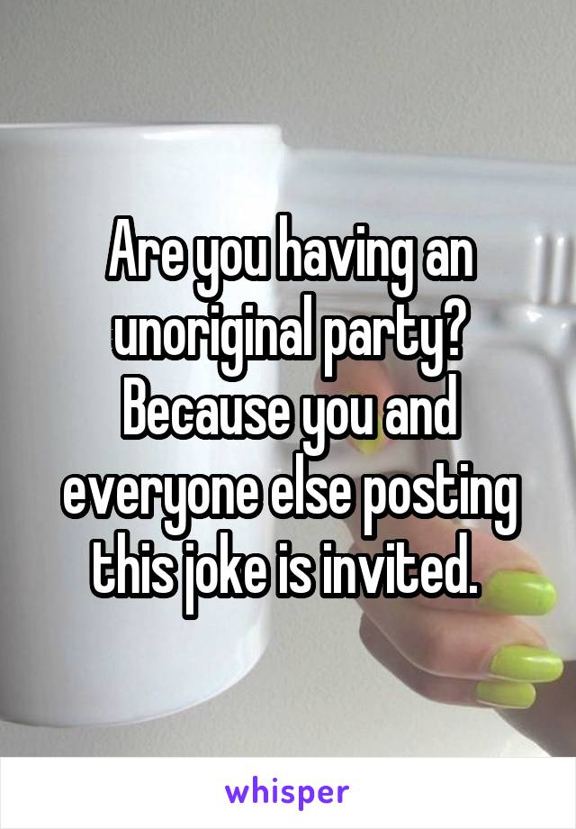 Are you having an unoriginal party? Because you and everyone else posting this joke is invited. 