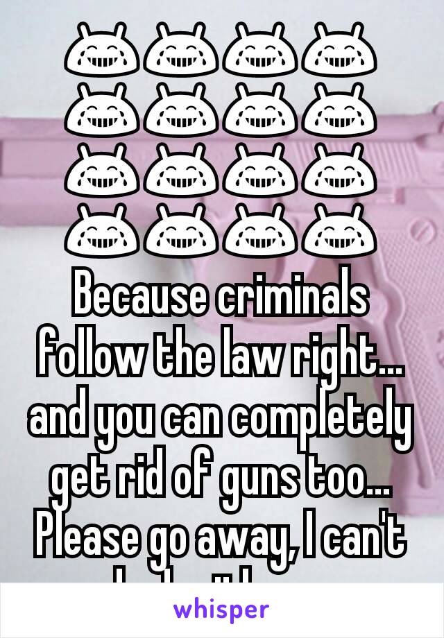 😂😂😂😂😂😂😂😂😂😂😂😂😂😂😂😂
Because criminals follow the law right...and you can completely get rid of guns too...
Please go away, I can't deal with you 